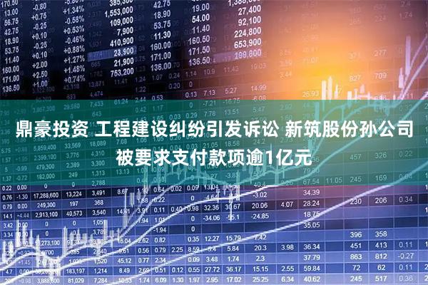 鼎豪投资 工程建设纠纷引发诉讼 新筑股份孙公司被要求支付款项逾1亿元