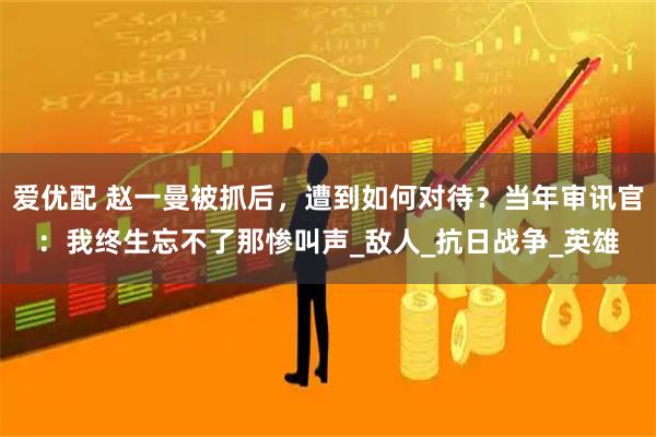 爱优配 赵一曼被抓后，遭到如何对待？当年审讯官：我终生忘不了那惨叫声_敌人_抗日战争_英雄
