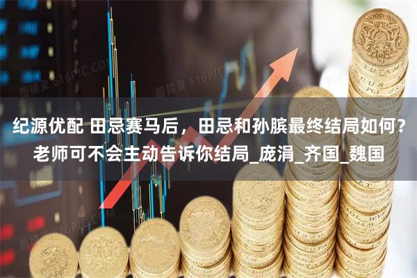 纪源优配 田忌赛马后，田忌和孙膑最终结局如何？老师可不会主动告诉你结局_庞涓_齐国_魏国