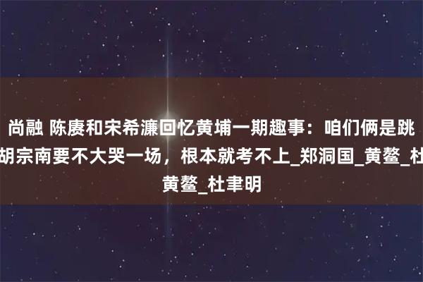 尚融 陈赓和宋希濂回忆黄埔一期趣事：咱们俩是跳槽，胡宗南要不大哭一场，根本就考不上_郑洞国_黄鳌_杜聿明