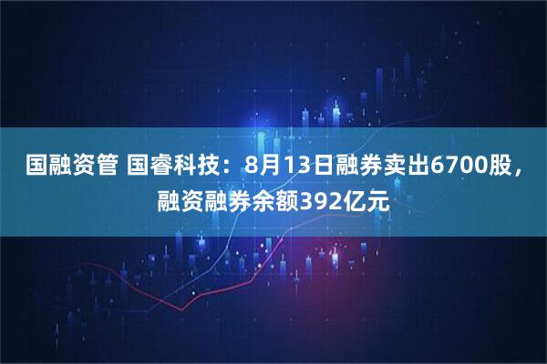 国融资管 国睿科技：8月13日融券卖出6700股，融资融券余额392亿元