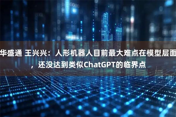 华盛通 王兴兴：人形机器人目前最大难点在模型层面，还没达到类似ChatGPT的临界点