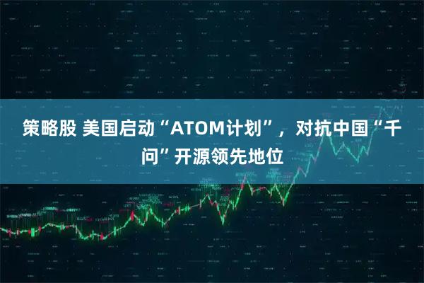 策略股 美国启动“ATOM计划”，对抗中国“千问”开源领先地位