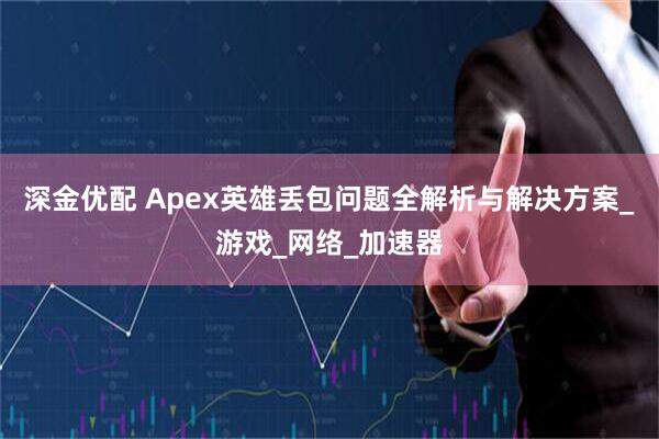 深金优配 Apex英雄丢包问题全解析与解决方案_游戏_网络_加速器