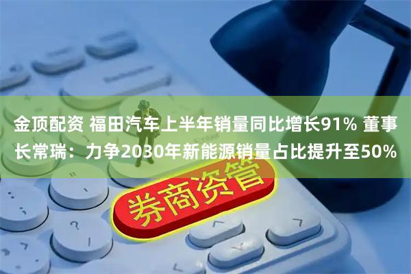 金顶配资 福田汽车上半年销量同比增长91% 董事长常瑞：力争2030年新能源销量占比提升至50%