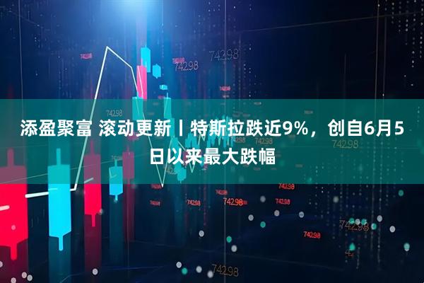 添盈聚富 滚动更新丨特斯拉跌近9%，创自6月5日以来最大跌幅