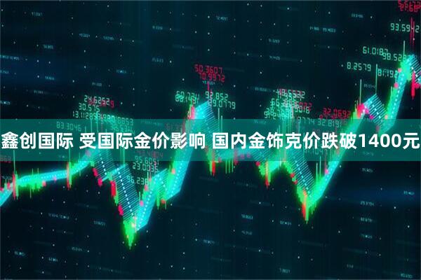 鑫创国际 受国际金价影响 国内金饰克价跌破1400元