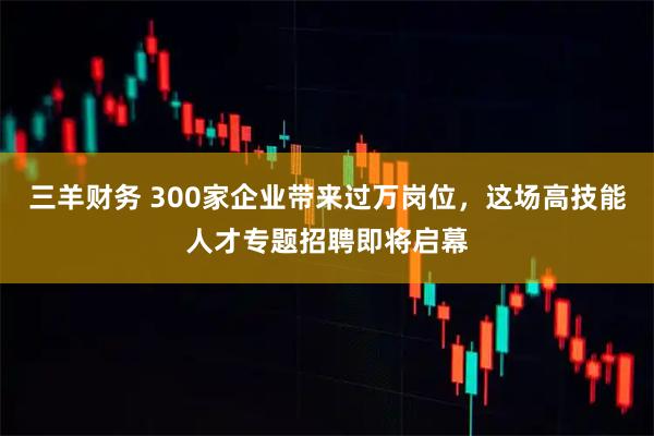 三羊财务 300家企业带来过万岗位，这场高技能人才专题招聘即将启幕