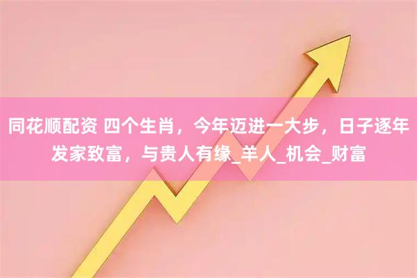 同花顺配资 四个生肖,今年迈进一大步,日子逐年发家致富,与贵人有缘_羊人_机会_财富