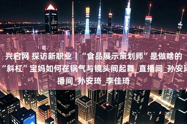 兴启网 探访新职业｜“食品展示策划师”是做啥的？看这位“斜杠”宝妈如何在锅气与镜头间起舞_直播间_孙安琦_李佳琦