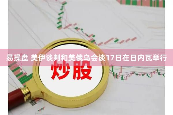易操盘 美伊谈判和美俄乌会谈17日在日内瓦举行