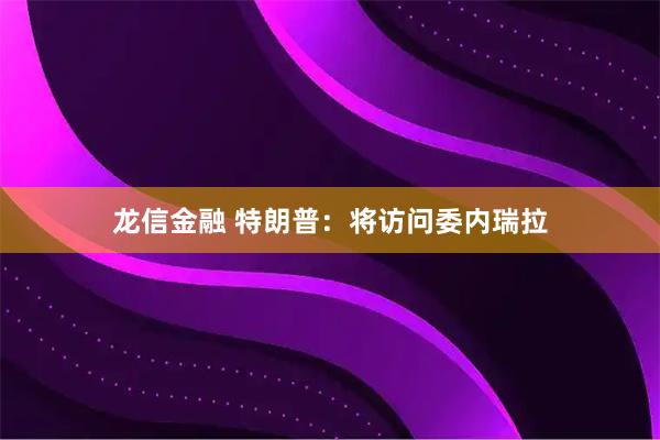 龙信金融 特朗普：将访问委内瑞拉