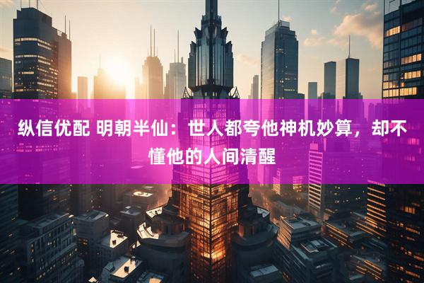 纵信优配 明朝半仙：世人都夸他神机妙算，却不懂他的人间清醒