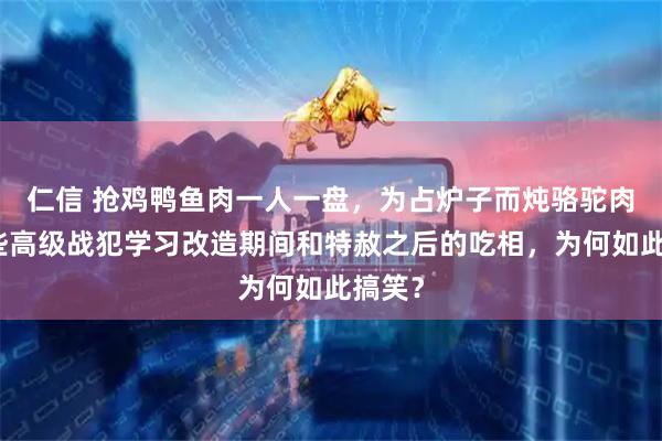 仁信 抢鸡鸭鱼肉一人一盘，为占炉子而炖骆驼肉，这些高级战犯学习改造期间和特赦之后的吃相，为何如此搞笑？