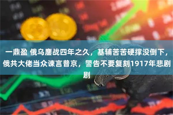 一鼎盈 俄乌鏖战四年之久，基辅苦苦硬撑没倒下，俄共大佬当众谏言普京，警告不要复刻1917年悲剧