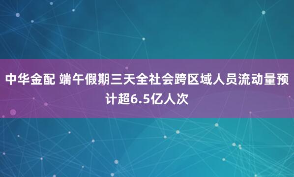 中华金配 端午假期三天全社会跨区域人员流动量预计超6.5亿人次