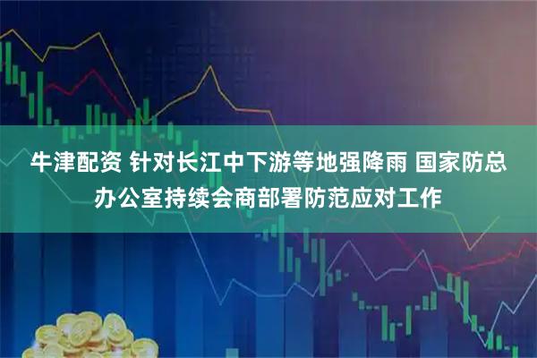 牛津配资 针对长江中下游等地强降雨 国家防总办公室持续会商部署防范应对工作