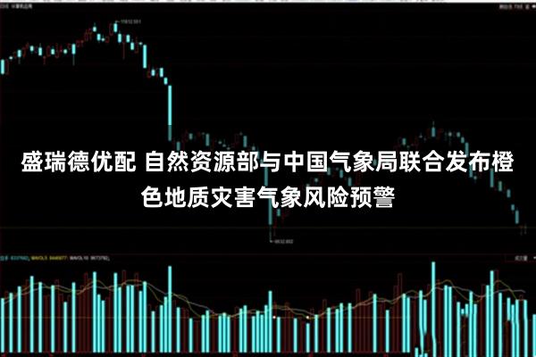 盛瑞德优配 自然资源部与中国气象局联合发布橙色地质灾害气象风险预警