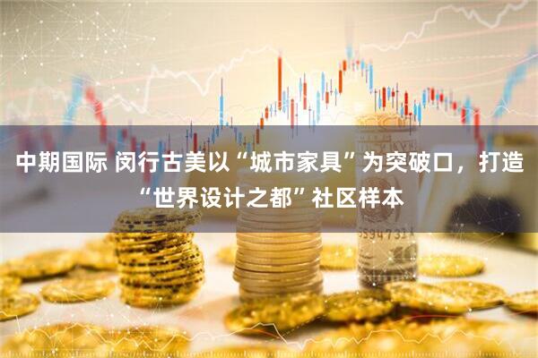 中期国际 闵行古美以“城市家具”为突破口，打造“世界设计之都”社区样本