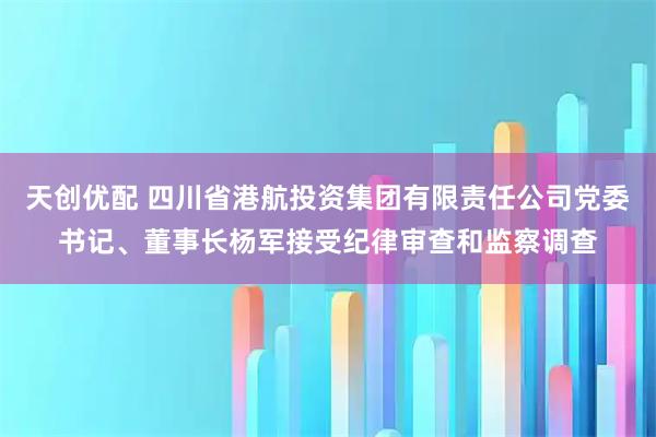 天创优配 四川省港航投资集团有限责任公司党委书记、董事长杨军接受纪律审查和监察调查
