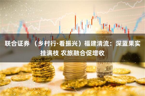 联合证券 （乡村行·看振兴）福建清流：深蓝果实挂满枝 农旅融合促增收