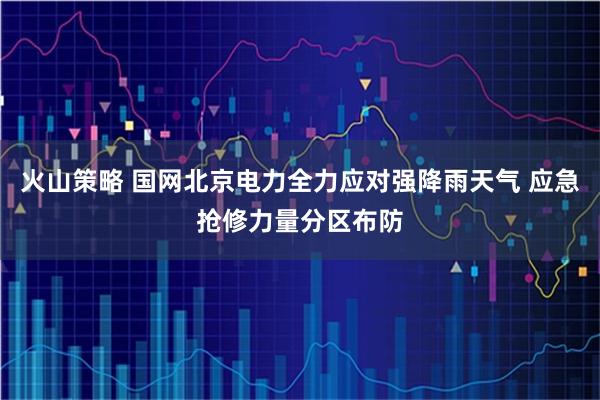 火山策略 国网北京电力全力应对强降雨天气 应急抢修力量分区布防