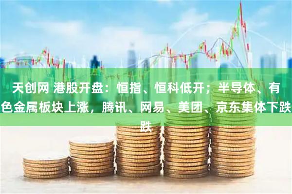 天创网 港股开盘：恒指、恒科低开；半导体、有色金属板块上涨，腾讯、网易、美团、京东集体下跌