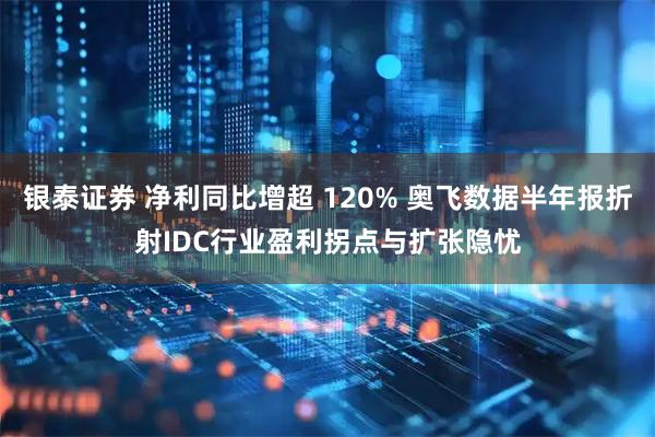 银泰证券 净利同比增超 120% 奥飞数据半年报折射IDC行业盈利拐点与扩张隐忧