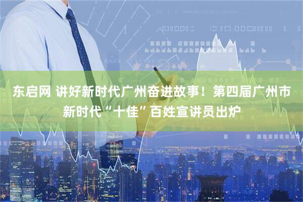 东启网 讲好新时代广州奋进故事！第四届广州市新时代“十佳”百姓宣讲员出炉