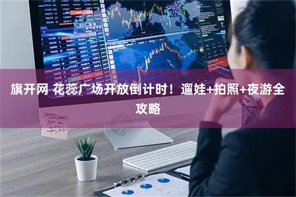 旗开网 花蕊广场开放倒计时！遛娃+拍照+夜游全攻略