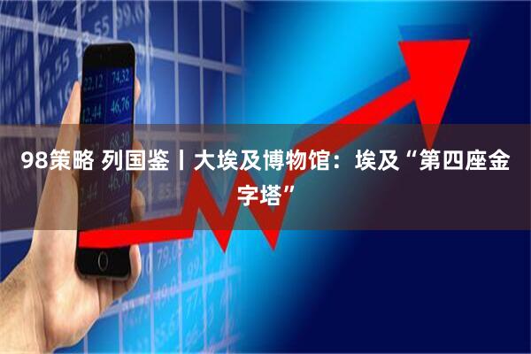98策略 列国鉴丨大埃及博物馆：埃及“第四座金字塔”