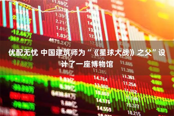 优配无忧 中国建筑师为“《星球大战》之父”设计了一座博物馆